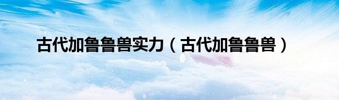 古代加鲁鲁兽实力（古代加鲁鲁兽）