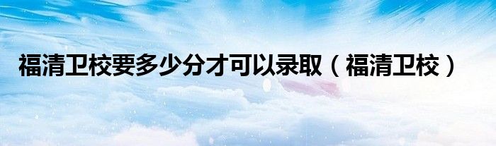 福清卫校要多少分才可以录取（福清卫校）