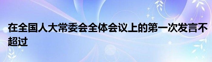 在全国人大常委会全体会议上的第一次发言不超过