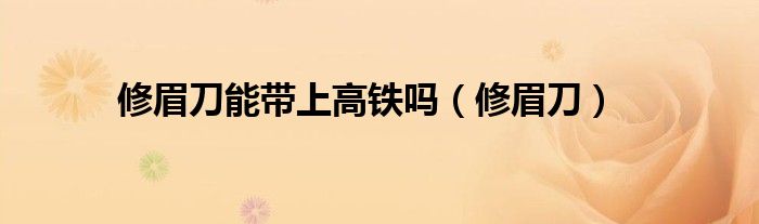 修眉刀能带上高铁吗（修眉刀）