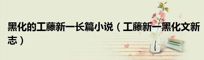 黑化的工藤新一长篇小说（工藤新一黑化文新志）