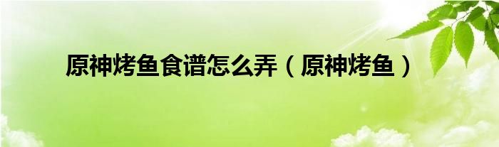 原神烤鱼食谱怎么弄（原神烤鱼）