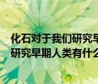 化石对于我们研究早期人类有什么作用简答（化石对于我们研究早期人类有什么作用）