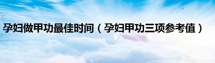 孕妇做甲功最佳时间（孕妇甲功三项参考值）