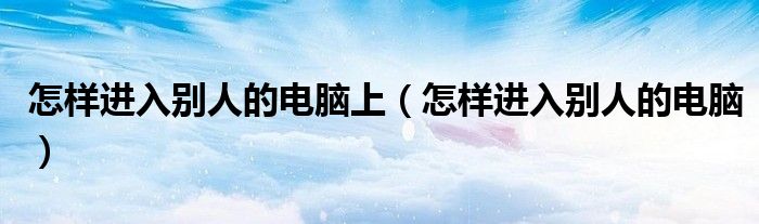 怎样进入别人的电脑上（怎样进入别人的电脑）