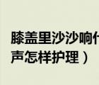 膝盖里沙沙响什么原因（膝盖里有沙沙的摩擦声怎样护理）