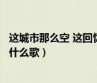 这城市那么空 这回忆那么凶（这城市那么空这回忆那么凶是什么歌）