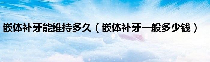 嵌体补牙能维持多久（嵌体补牙一般多少钱）