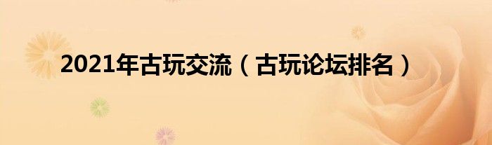 2021年古玩交流（古玩论坛排名）