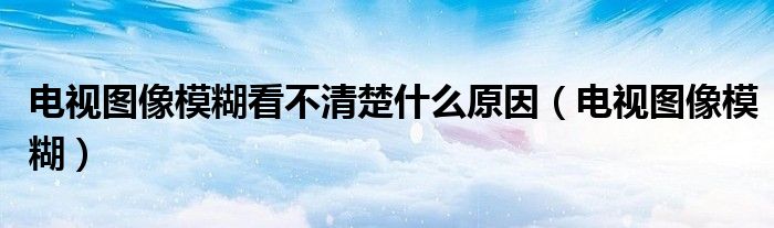 电视图像模糊看不清楚什么原因（电视图像模糊）
