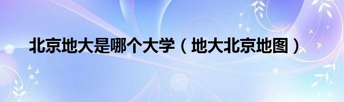 北京地大是哪个大学（地大北京地图）