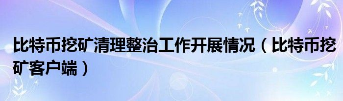 比特币挖矿清理整治工作开展情况（比特币挖矿客户端）