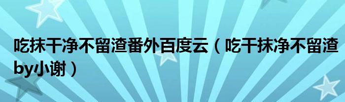 吃抹干净不留渣番外百度云（吃干抹净不留渣by小谢）
