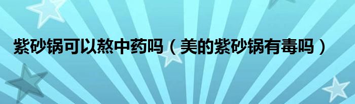 紫砂锅可以熬中药吗（美的紫砂锅有毒吗）