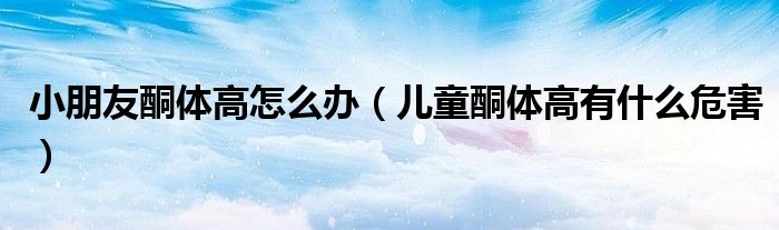 小朋友酮体高怎么办（儿童酮体高有什么危害）