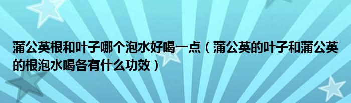 蒲公英根和叶子哪个泡水好喝一点（蒲公英的叶子和蒲公英的根泡水喝各有什么功效）