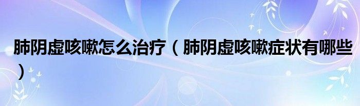 肺阴虚咳嗽怎么治疗（肺阴虚咳嗽症状有哪些）
