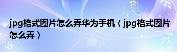jpg格式图片怎么弄华为手机（jpg格式图片怎么弄）