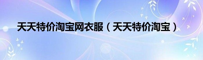 天天特价淘宝网衣服（天天特价淘宝）