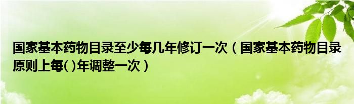 国家基本药物目录至少每几年修订一次（国家基本药物目录原则上每( )年调整一次）