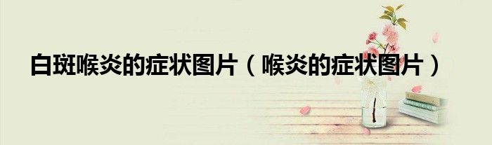 白斑喉炎的症状图片（喉炎的症状图片）