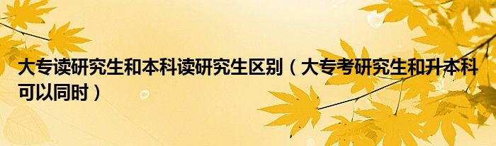 大专读研究生和本科读研究生区别（大专考研究生和升本科可以同时）