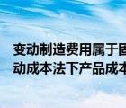 变动制造费用属于固定成本吗（变动性制造费用不能列入变动成本法下产品成本）