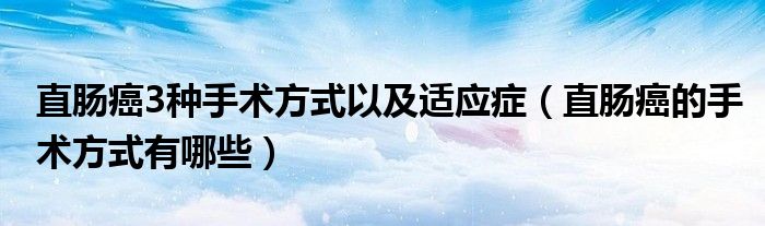 直肠癌3种手术方式以及适应症（直肠癌的手术方式有哪些）