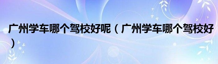广州学车哪个驾校好呢（广州学车哪个驾校好）