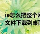 ie怎么把整个网页下载（怎样将IE浏览器中的文件下载到桌面）