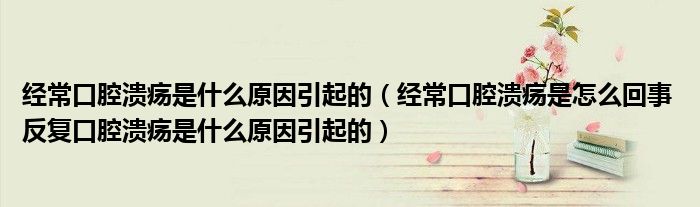 经常口腔溃疡是什么原因引起的（经常口腔溃疡是怎么回事 反复口腔溃疡是什么原因引起的）