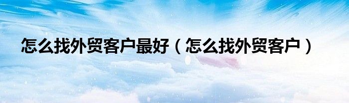 怎么找外贸客户最好（怎么找外贸客户）