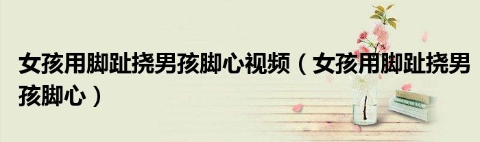 女孩用脚趾挠男孩脚心视频（女孩用脚趾挠男孩脚心）