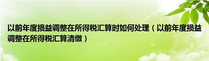 以前年度损益调整在所得税汇算时如何处理（以前年度损益调整在所得税汇算清缴）