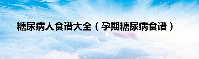 糖尿病人食谱大全（孕期糖尿病食谱）