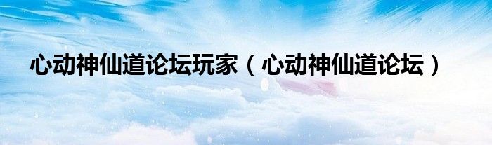 心动神仙道论坛玩家（心动神仙道论坛）