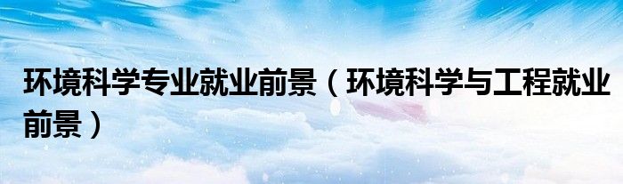 环境科学专业就业前景（环境科学与工程就业前景）
