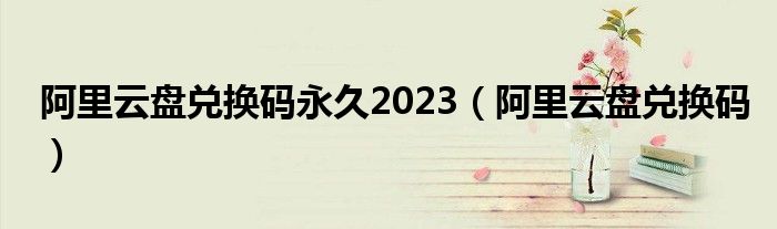 阿里云盘兑换码永久2023（阿里云盘兑换码）