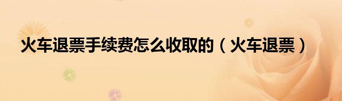火车退票手续费怎么收取的（火车退票）