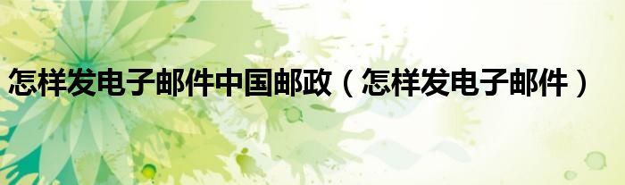 怎样发电子邮件中国邮政（怎样发电子邮件）