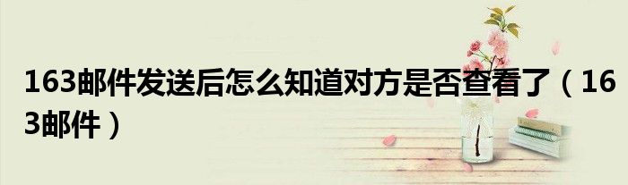 163邮件发送后怎么知道对方是否查看了（163邮件）