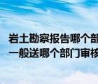 岩土勘察报告哪个部门出具（岩土工程勘察报告需要送审吗 一般送哪个部门审核）