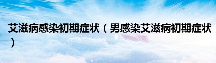 艾滋病感染初期症状（男感染艾滋病初期症状）