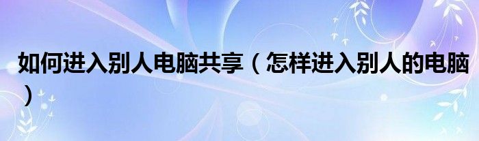 如何进入别人电脑共享（怎样进入别人的电脑）