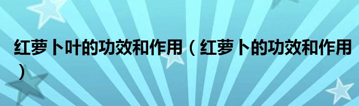 红萝卜叶的功效和作用（红萝卜的功效和作用）