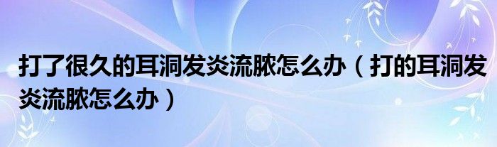 打了很久的耳洞发炎流脓怎么办（打的耳洞发炎流脓怎么办）