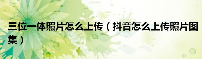 三位一体照片怎么上传（抖音怎么上传照片图集）