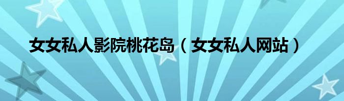 女女私人影院桃花岛（女女私人网站）