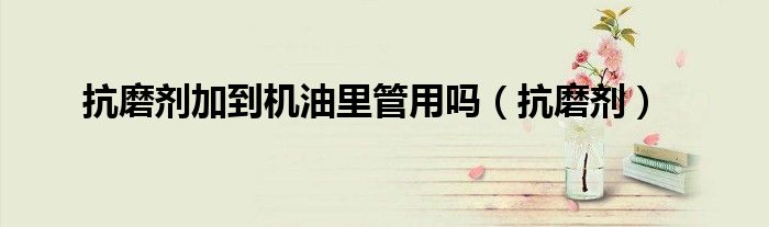抗磨剂加到机油里管用吗（抗磨剂）