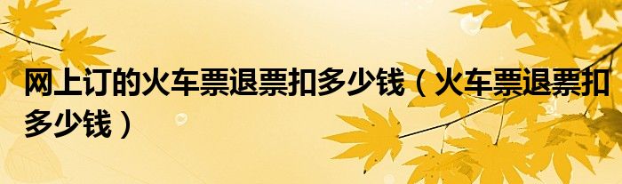 网上订的火车票退票扣多少钱（火车票退票扣多少钱）